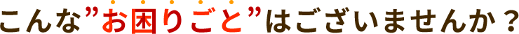こんな”お困りごと”はございませんか？