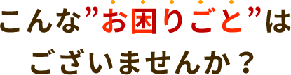 こんな”お困りごと”はございませんか？